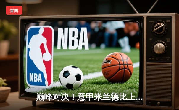 巅峰对决！意甲米兰德比上演进球大战 国米3-2险胜AC米兰